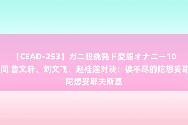 【CEAD-253】ガニ股挑発ド変態オナニー100人8時間 曹文轩、刘文飞、赵桂莲对谈：读不尽的陀想妥耶夫斯基