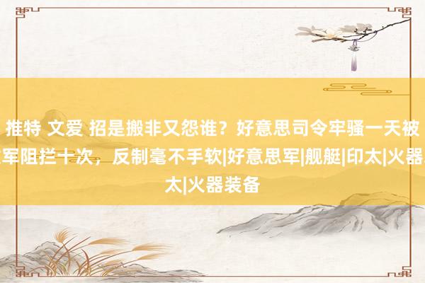 推特 文爱 招是搬非又怨谁？好意思司令牢骚一天被解放军阻拦十次，反制毫不手软|好意思军|舰艇|印太|火器装备