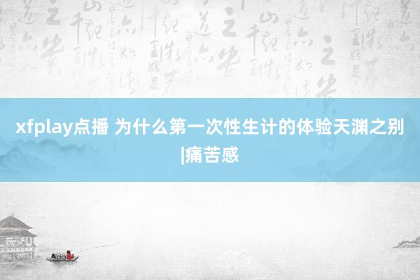 xfplay点播 为什么第一次性生计的体验天渊之别|痛苦感