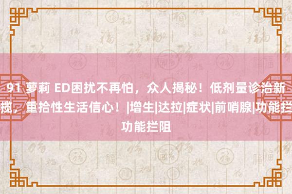 91 萝莉 ED困扰不再怕，众人揭秘！低剂量诊治新招揽，重拾性生活信心！|增生|达拉|症状|前哨腺|功能拦阻
