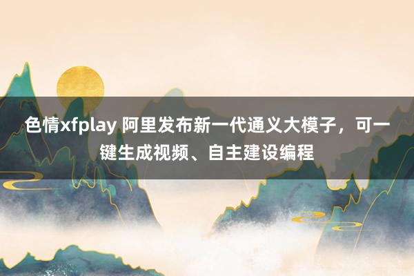 色情xfplay 阿里发布新一代通义大模子，可一键生成视频、自主建设编程