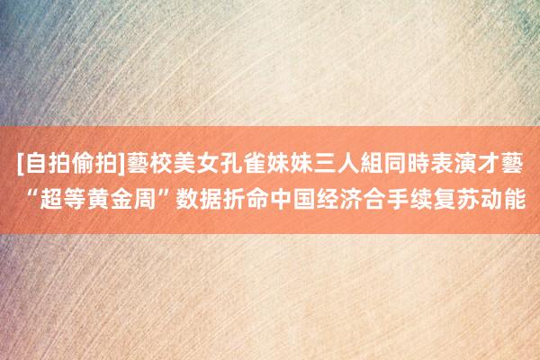 [自拍偷拍]藝校美女孔雀妹妹三人組同時表演才藝 “超等黄金周”数据折命中国经济合手续复苏动能