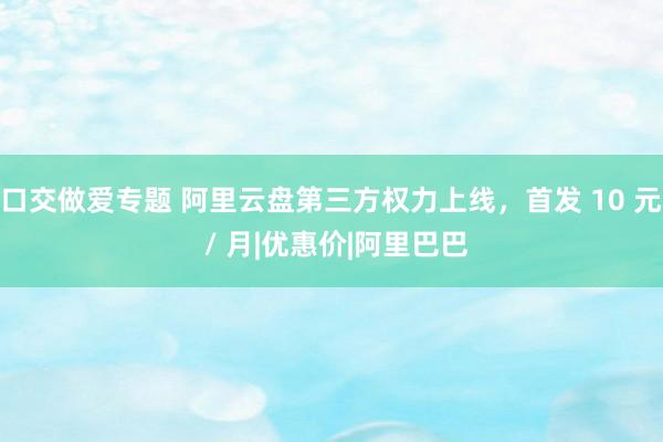 口交做爱专题 阿里云盘第三方权力上线，首发 10 元 / 月|优惠价|阿里巴巴