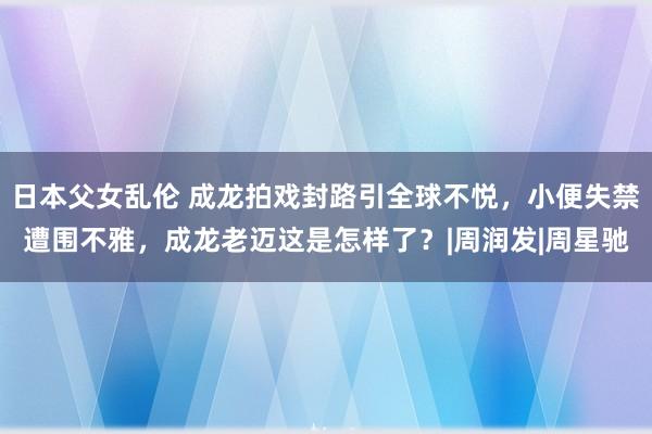 日本父女乱伦 成龙拍戏封路引全球不悦，小便失禁遭围不雅，成龙老迈这是怎样了？|周润发|周星驰