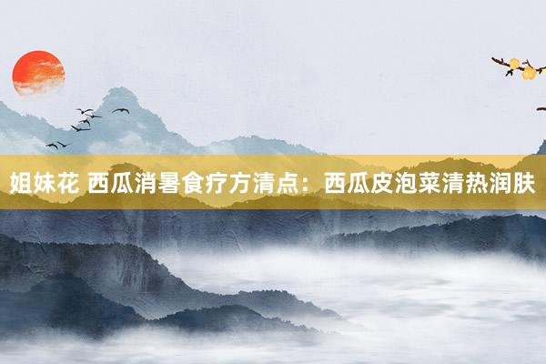 姐妹花 西瓜消暑食疗方清点：西瓜皮泡菜清热润肤