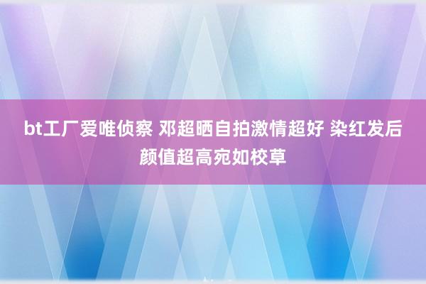 bt工厂爱唯侦察 邓超晒自拍激情超好 染红发后颜值超高宛如校草