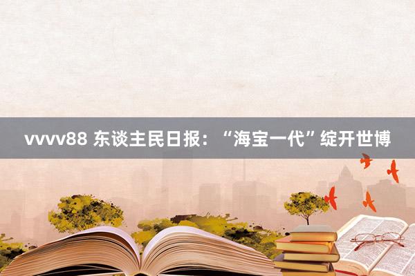 vvvv88 东谈主民日报:“海宝一代”绽开世博