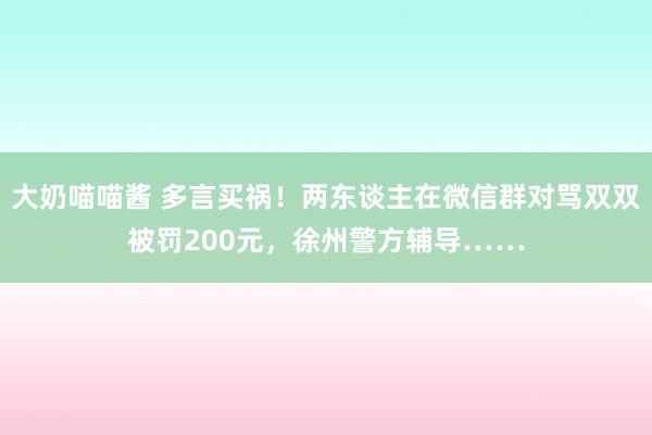 大奶喵喵酱 多言买祸！两东谈主在微信群对骂双双被罚200元，徐州警方辅导……