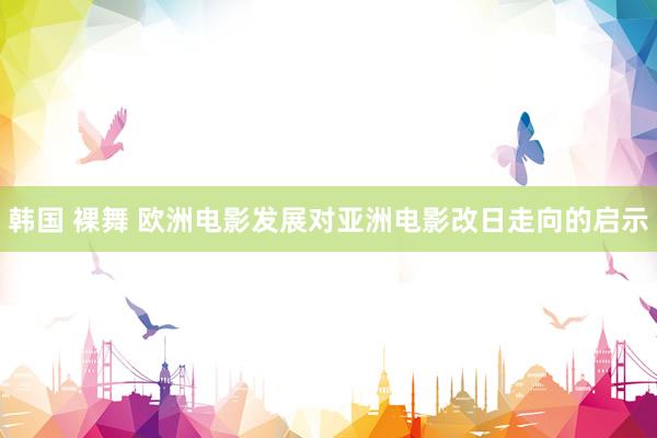 韩国 裸舞 欧洲电影发展对亚洲电影改日走向的启示