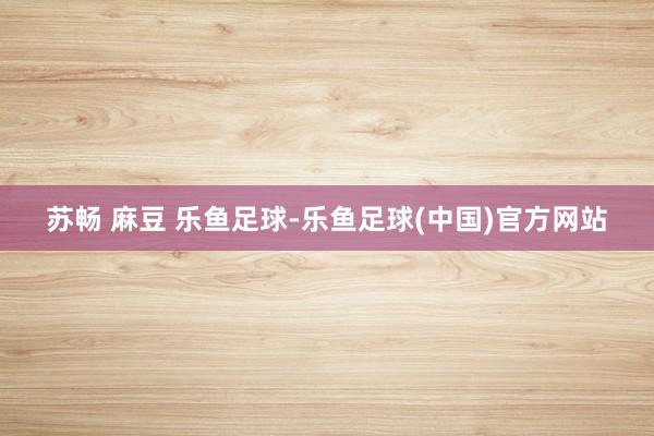苏畅 麻豆 乐鱼足球-乐鱼足球(中国)官方网站