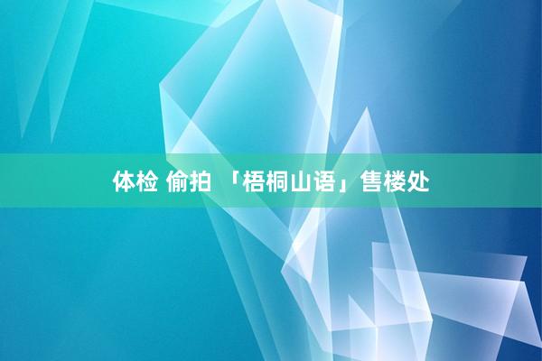体检 偷拍 「梧桐山语」售楼处