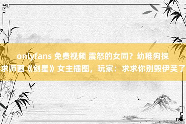 onlyfans 免费视频 震怒的女同？幼稚狗探求师画《剑星》女主插图，玩家：求求你别毁伊芙了