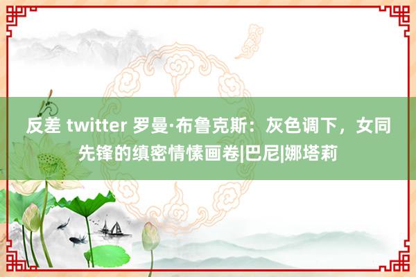 反差 twitter 罗曼·布鲁克斯：灰色调下，女同先锋的缜密情愫画卷|巴尼|娜塔莉