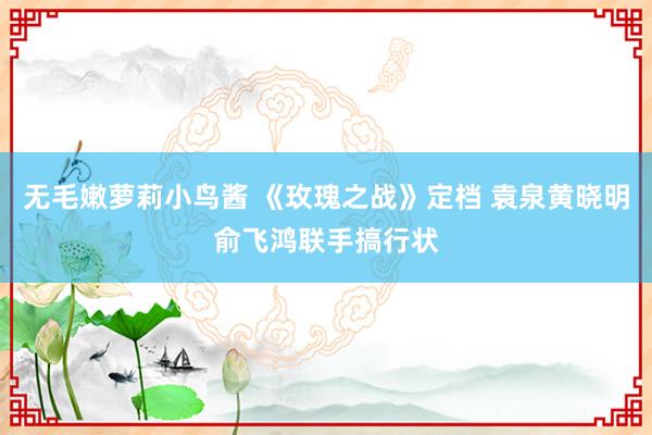 无毛嫩萝莉小鸟酱 《玫瑰之战》定档 袁泉黄晓明俞飞鸿联手搞行状