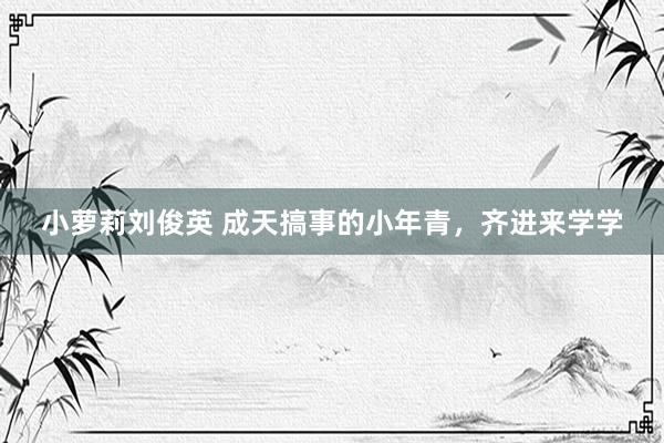 小萝莉刘俊英 成天搞事的小年青，齐进来学学