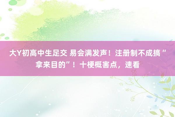 大Y初高中生足交 易会满发声！注册制不成搞“拿来目的”！十梗概害点，速看