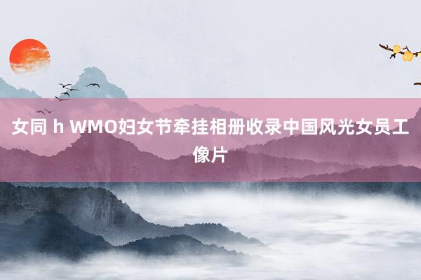 女同 h WMO妇女节牵挂相册收录中国风光女员工像片