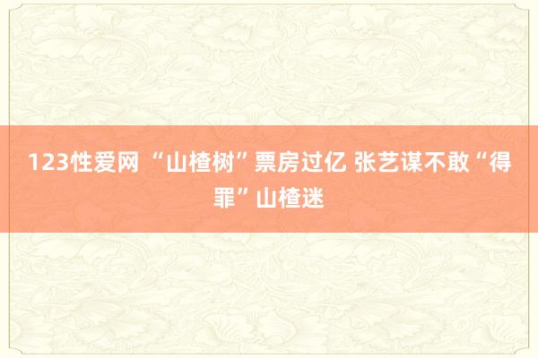 123性爱网 “山楂树”票房过亿 张艺谋不敢“得罪”山楂迷