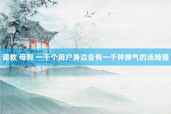 调教 母狗 一千个用户身边会有一千种脾气的汤姆猫