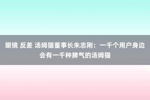 眼镜 反差 汤姆猫董事长朱志刚：一千个用户身边会有一千种脾气的汤姆猫
