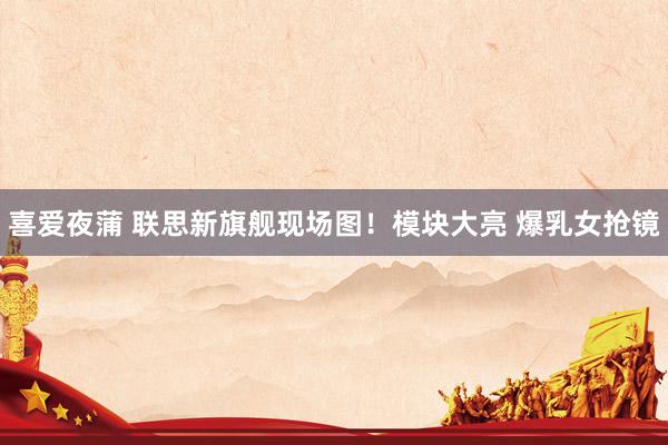 喜爱夜蒲 联思新旗舰现场图！模块大亮 爆乳女抢镜