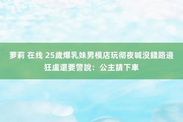 萝莉 在线 25歲爆乳妹男模店玩彻夜喊沒錢　路邊狂盧還要警說：公主請下車