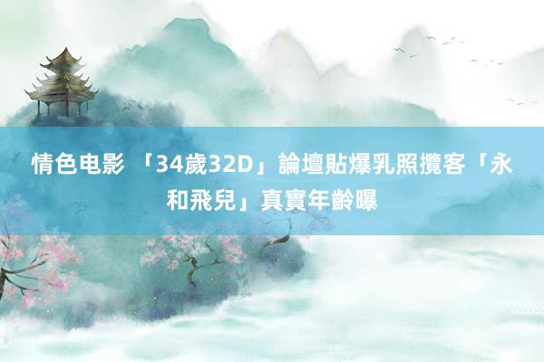 情色电影 「34歲32D」論壇貼爆乳照攬客　「永和飛兒」真實年齡曝