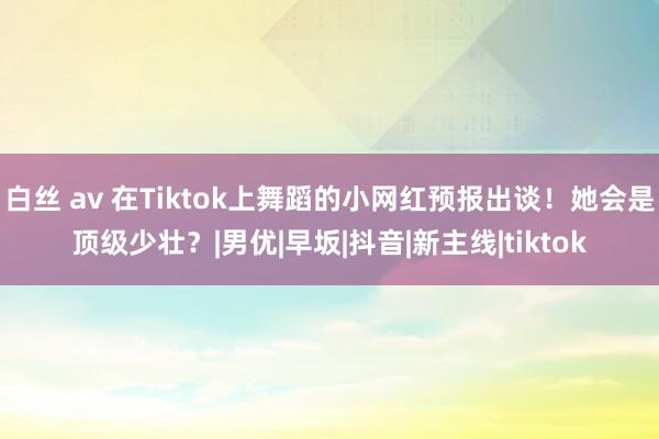 白丝 av 在Tiktok上舞蹈的小网红预报出谈！她会是顶级少壮？|男优|早坂|抖音|新主线|tiktok