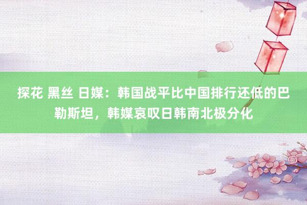 探花 黑丝 日媒：韩国战平比中国排行还低的巴勒斯坦，韩媒哀叹日韩南北极分化