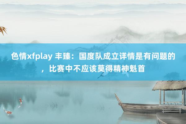 色情xfplay 丰臻：国度队成立详情是有问题的，比赛中不应该莫得精神魁首