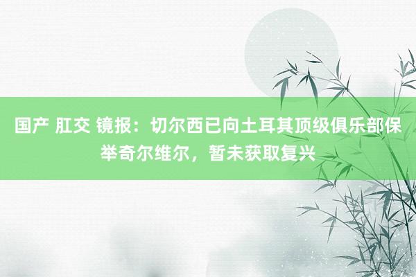 国产 肛交 镜报：切尔西已向土耳其顶级俱乐部保举奇尔维尔，暂未获取复兴