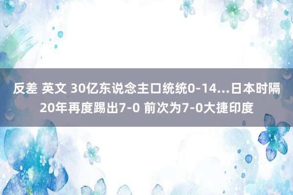 反差 英文 30亿东说念主口统统0-14...日本时隔20年再度踢出7-0 前次为7-0大捷印度