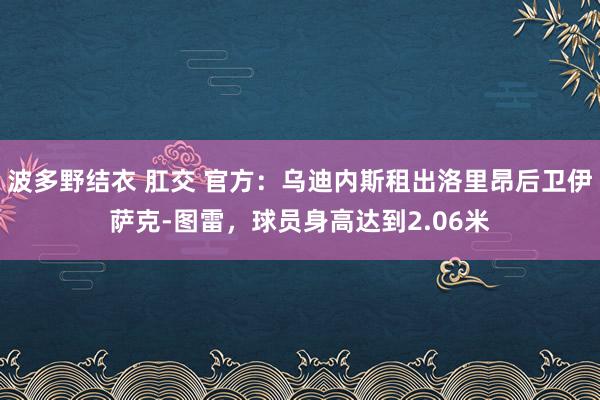 波多野结衣 肛交 官方：乌迪内斯租出洛里昂后卫伊萨克-图雷，球员身高达到2.06米