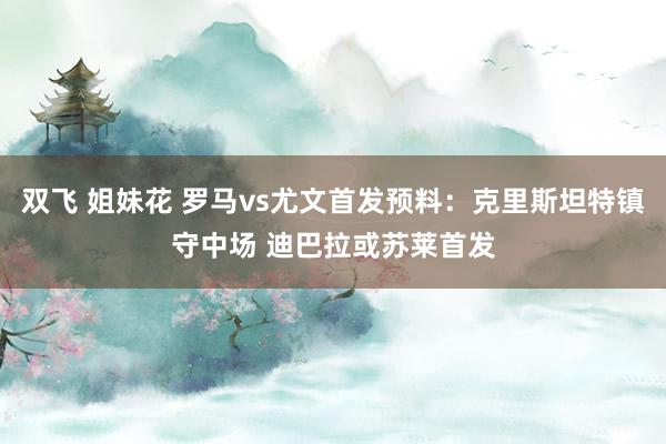 双飞 姐妹花 罗马vs尤文首发预料：克里斯坦特镇守中场 迪巴拉或苏莱首发