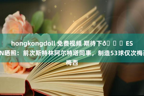 hongkongdoll 免费视频 期待下👀ESPN晒照：前次斯特林阿尔特塔同事，制造53球仅次梅西