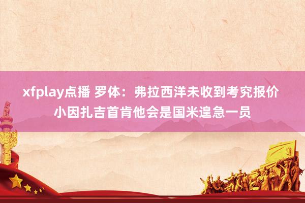 xfplay点播 罗体：弗拉西洋未收到考究报价 小因扎吉首肯他会是国米遑急一员