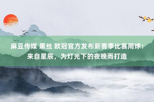 麻豆传媒 黑丝 欧冠官方发布新赛季比赛用球：来自星辰，为灯光下的夜晚而打造