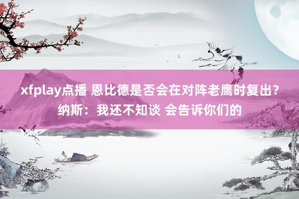 xfplay点播 恩比德是否会在对阵老鹰时复出？纳斯：我还不知谈 会告诉你们的