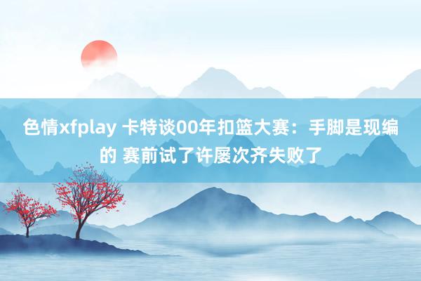 色情xfplay 卡特谈00年扣篮大赛：手脚是现编的 赛前试了许屡次齐失败了