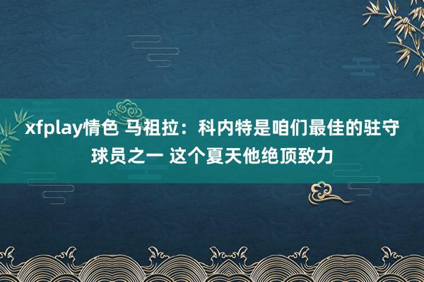 xfplay情色 马祖拉：科内特是咱们最佳的驻守球员之一 这个夏天他绝顶致力