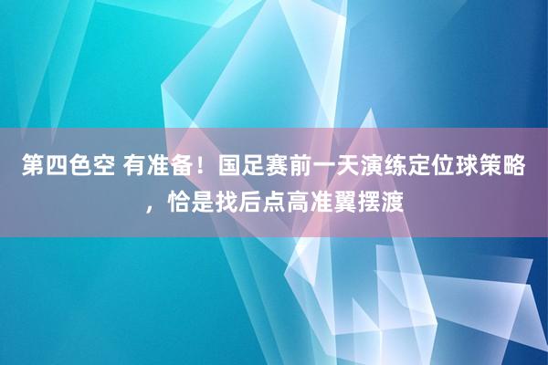 第四色空 有准备！国足赛前一天演练定位球策略，恰是找后点高准翼摆渡