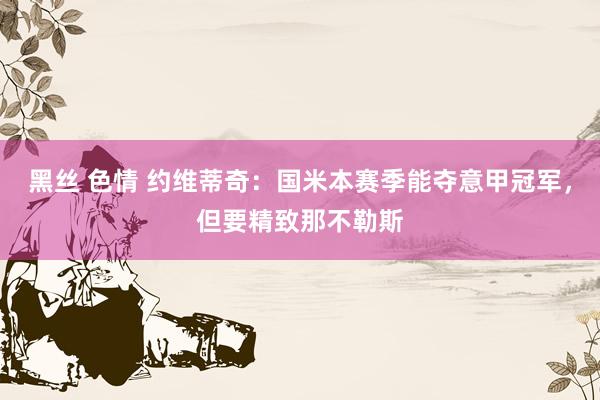 黑丝 色情 约维蒂奇:国米本赛季能夺意甲冠军,但要精致那不勒斯