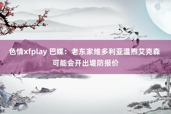 色情xfplay 巴媒：老东家维多利亚温煦艾克森 可能会开出堤防报价