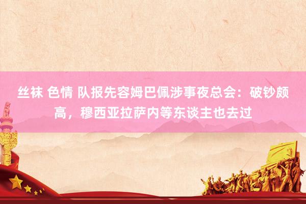 丝袜 色情 队报先容姆巴佩涉事夜总会：破钞颇高，穆西亚拉萨内等东谈主也去过