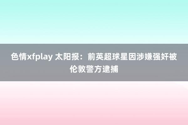 色情xfplay 太阳报：前英超球星因涉嫌强奸被伦敦警方逮捕