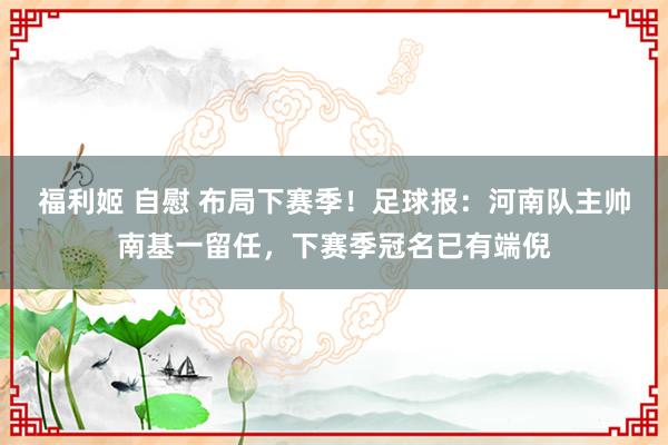 福利姬 自慰 布局下赛季！足球报：河南队主帅南基一留任，下赛季冠名已有端倪