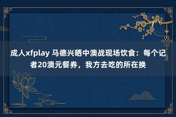成人xfplay 马德兴晒中澳战现场饮食：每个记者20澳元餐券，我方去吃的所在换