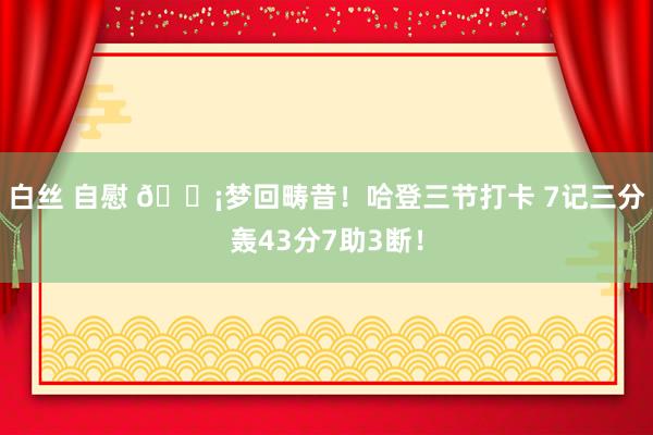 白丝 自慰 💡梦回畴昔！哈登三节打卡 7记三分轰43分7助3断！