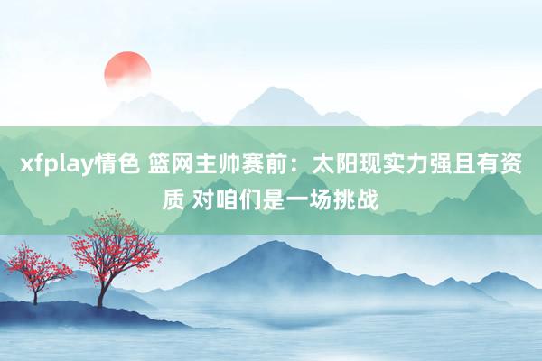 xfplay情色 篮网主帅赛前：太阳现实力强且有资质 对咱们是一场挑战