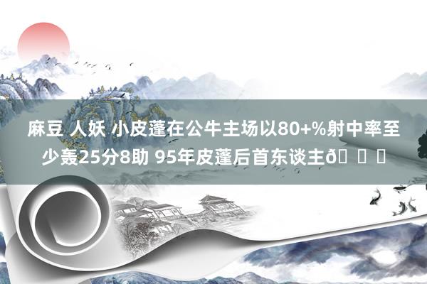麻豆 人妖 小皮蓬在公牛主场以80+%射中率至少轰25分8助 95年皮蓬后首东谈主👀
